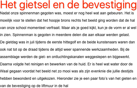 Het gietsel en de bevestiging
Nadat onze spinnenman gegoten was, moest er nog heel wat aan gebeuren. Het is moeilijk voor te stellen dat het hoopje brons rechts het beeld ging worden dat de hal van onze school momenteel verfraait. Maar als je goed kijkt, kun je de vorm er al wel in zien. Spinnenman is gegoten in meerdere delen die aan elkaar werden gelast.
De gietdag was in juli tijdens de eerste hittegolf en de beide kunstenaars waren dan ook nat tot op de draad tijdens de altijd weer spannende werkzaamheden. Bij de assemblage werden de giet- en ontluchtingskanalen weggeslepen en bijgewerkt. Daarna volgde het reinigen en bewerken van de huid. Er is heel wat water door de Waal gegaan voordat het beeld net zo mooi was als zijn evenknie die jullie destijds hebben bewonderd en uitgekozen. Hieronder zie je een paar foto’s van het gieten en van de bevestiging op de liftmuur in de hal